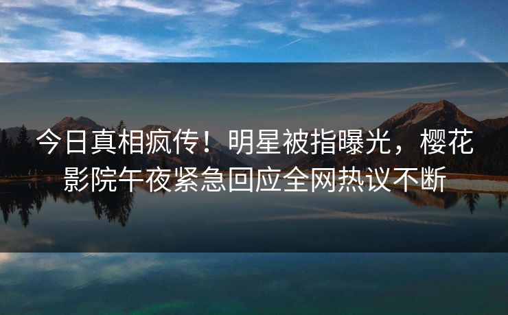今日真相疯传！明星被指曝光，樱花影院午夜紧急回应全网热议不断