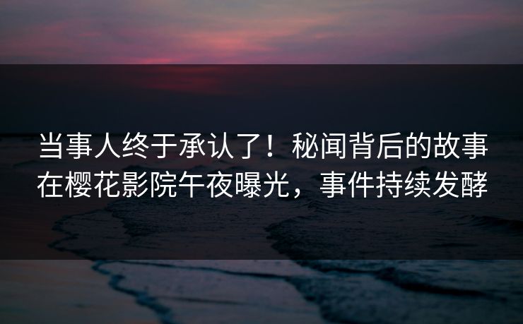 当事人终于承认了！秘闻背后的故事在樱花影院午夜曝光，事件持续发酵