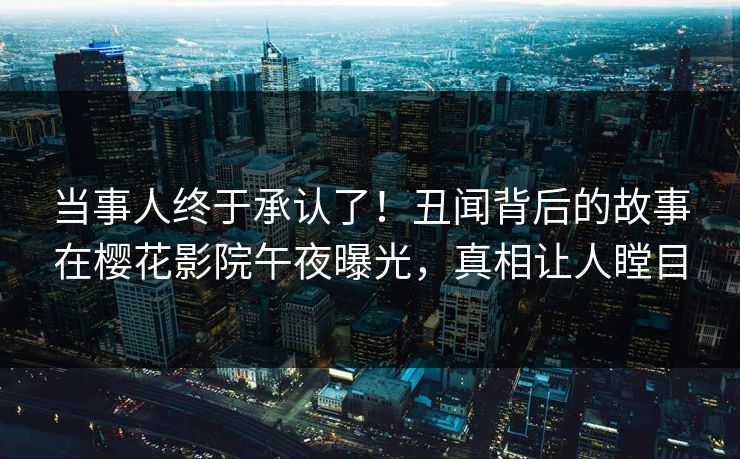 当事人终于承认了！丑闻背后的故事在樱花影院午夜曝光，真相让人瞠目