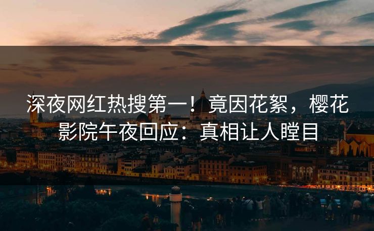 深夜网红热搜第一！竟因花絮，樱花影院午夜回应：真相让人瞠目