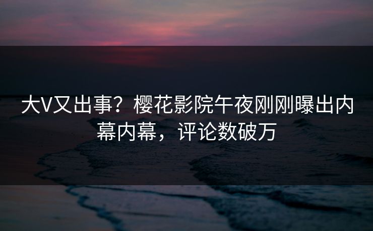 大V又出事？樱花影院午夜刚刚曝出内幕内幕，评论数破万