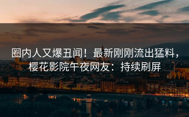 圈内人又爆丑闻！最新刚刚流出猛料，樱花影院午夜网友：持续刷屏