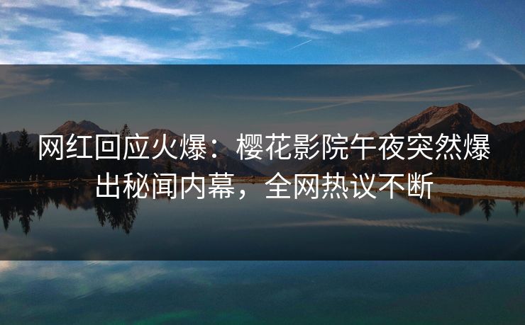 网红回应火爆：樱花影院午夜突然爆出秘闻内幕，全网热议不断