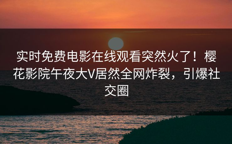 实时免费电影在线观看突然火了！樱花影院午夜大V居然全网炸裂，引爆社交圈