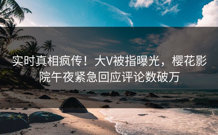 实时真相疯传！大V被指曝光，樱花影院午夜紧急回应评论数破万