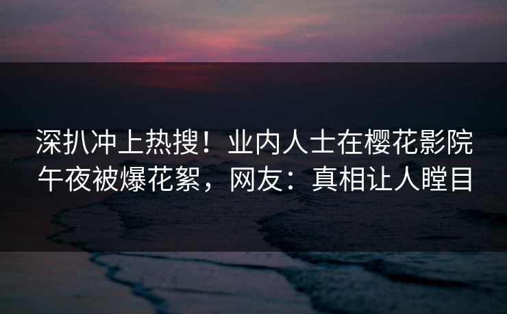 深扒冲上热搜！业内人士在樱花影院午夜被爆花絮，网友：真相让人瞠目