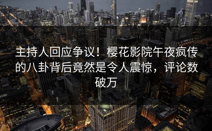 主持人回应争议！樱花影院午夜疯传的八卦背后竟然是令人震惊，评论数破万
