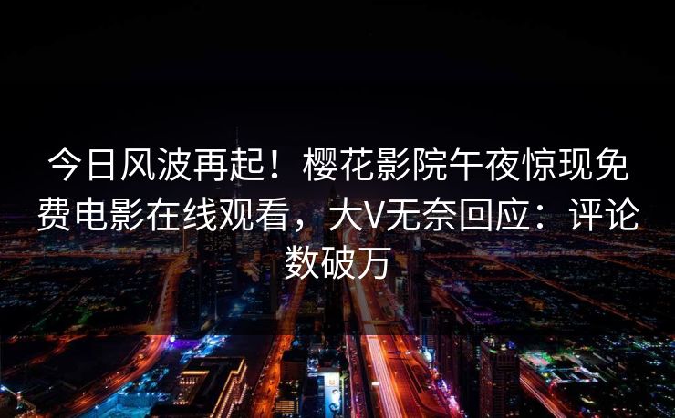 今日风波再起！樱花影院午夜惊现免费电影在线观看，大V无奈回应：评论数破万