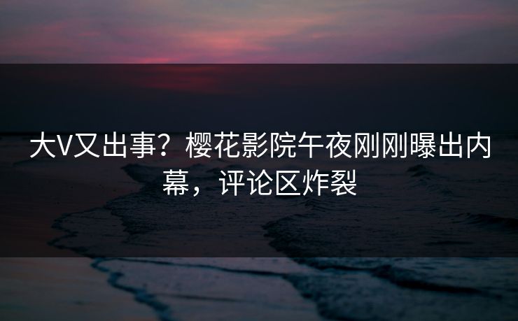 大V又出事？樱花影院午夜刚刚曝出内幕，评论区炸裂