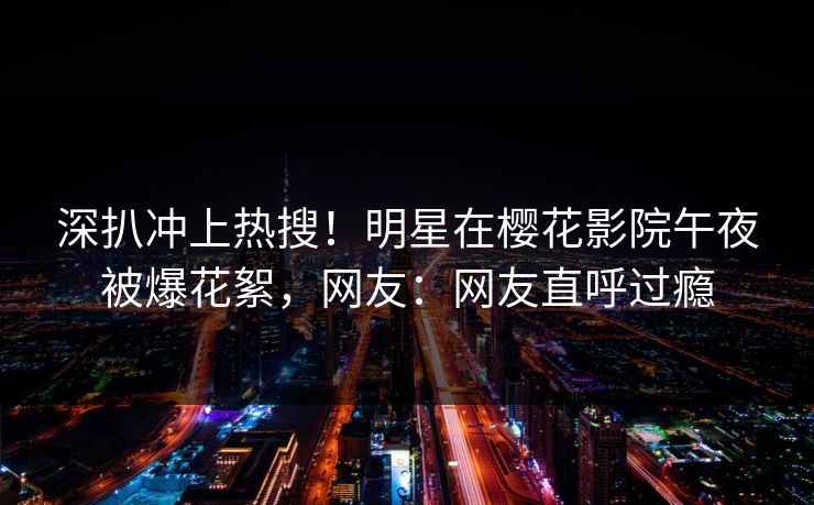 深扒冲上热搜！明星在樱花影院午夜被爆花絮，网友：网友直呼过瘾