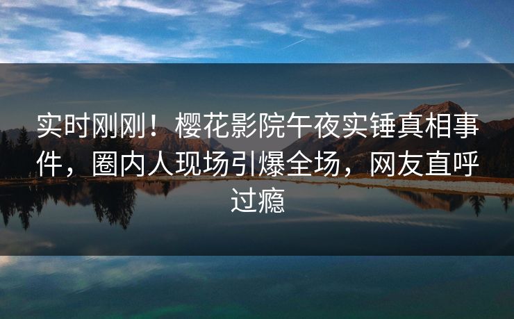 实时刚刚！樱花影院午夜实锤真相事件，圈内人现场引爆全场，网友直呼过瘾