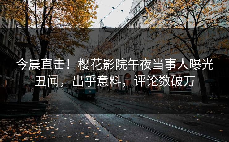 今晨直击！樱花影院午夜当事人曝光丑闻，出乎意料，评论数破万