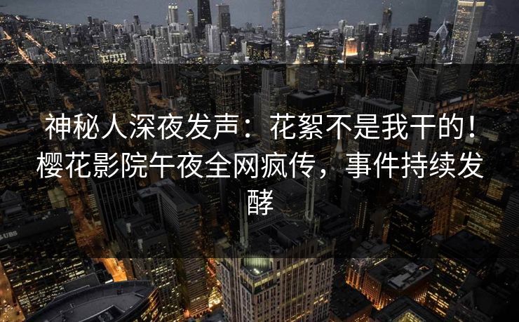 神秘人深夜发声：花絮不是我干的！樱花影院午夜全网疯传，事件持续发酵