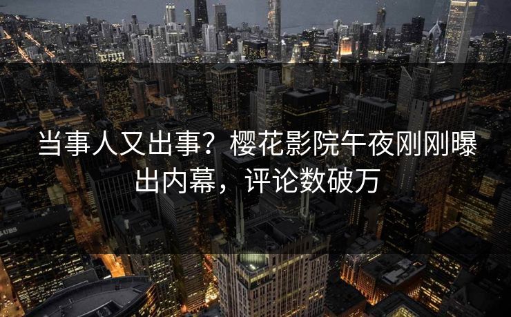 当事人又出事？樱花影院午夜刚刚曝出内幕，评论数破万