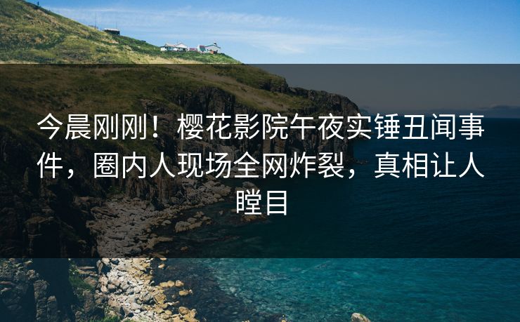 今晨刚刚！樱花影院午夜实锤丑闻事件，圈内人现场全网炸裂，真相让人瞠目
