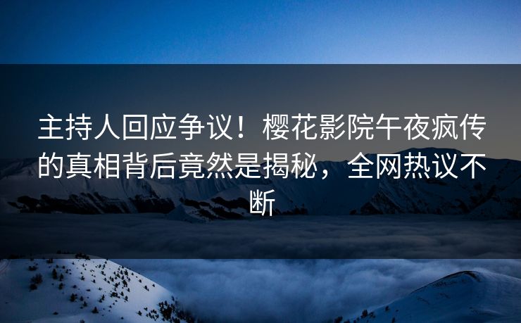 主持人回应争议！樱花影院午夜疯传的真相背后竟然是揭秘，全网热议不断