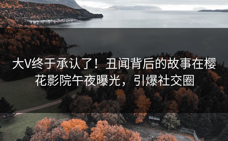 大V终于承认了！丑闻背后的故事在樱花影院午夜曝光，引爆社交圈