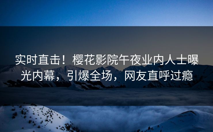 实时直击！樱花影院午夜业内人士曝光内幕，引爆全场，网友直呼过瘾