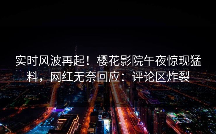 实时风波再起！樱花影院午夜惊现猛料，网红无奈回应：评论区炸裂