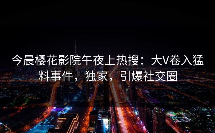 今晨樱花影院午夜上热搜：大V卷入猛料事件，独家，引爆社交圈