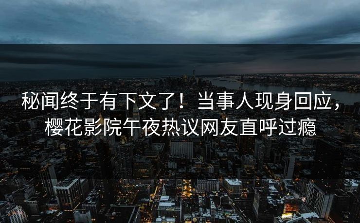 秘闻终于有下文了！当事人现身回应，樱花影院午夜热议网友直呼过瘾
