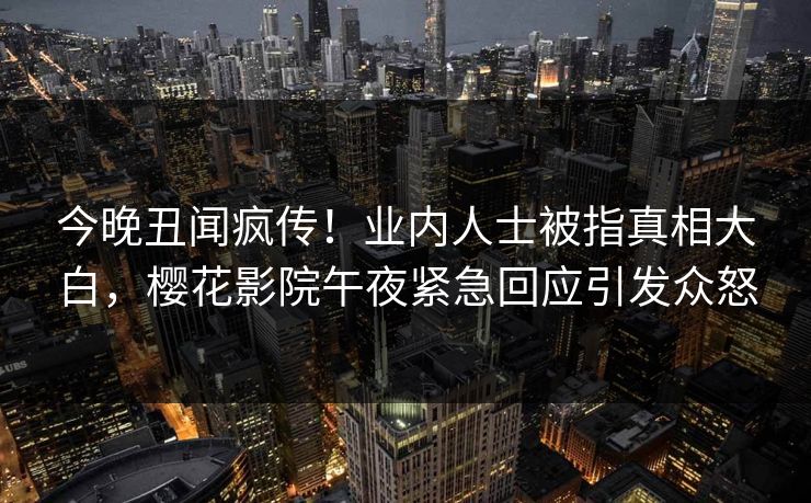 今晚丑闻疯传！业内人士被指真相大白，樱花影院午夜紧急回应引发众怒