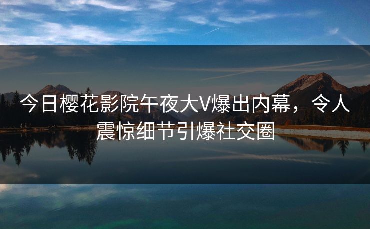 今日樱花影院午夜大V爆出内幕，令人震惊细节引爆社交圈