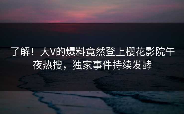 了解！大V的爆料竟然登上樱花影院午夜热搜，独家事件持续发酵