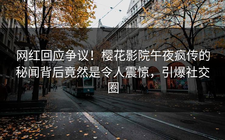 网红回应争议！樱花影院午夜疯传的秘闻背后竟然是令人震惊，引爆社交圈