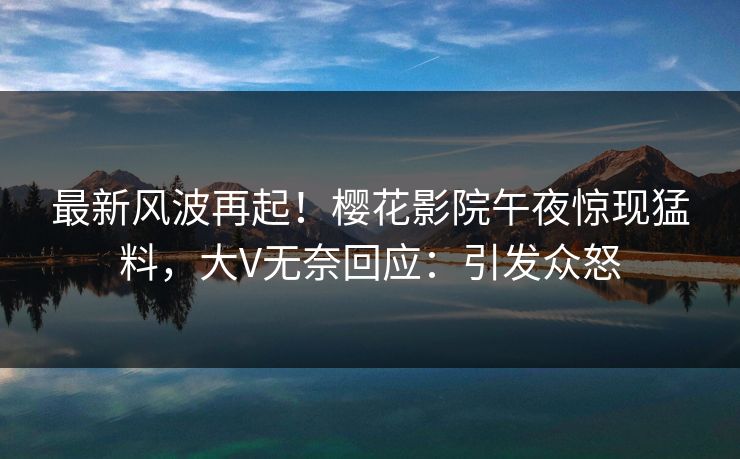 最新风波再起！樱花影院午夜惊现猛料，大V无奈回应：引发众怒