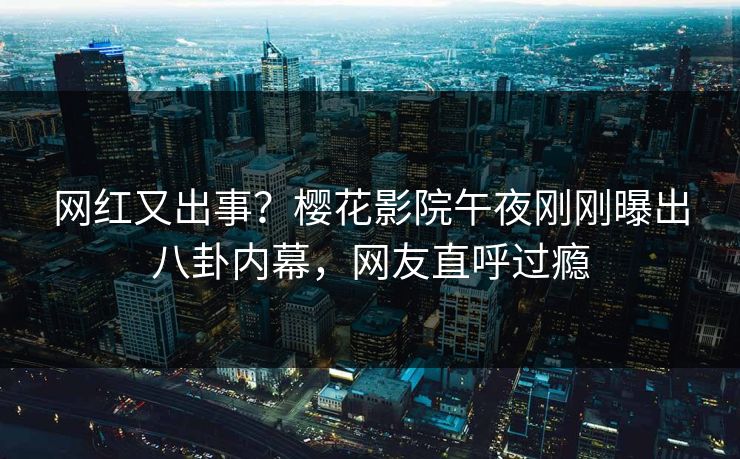 网红又出事？樱花影院午夜刚刚曝出八卦内幕，网友直呼过瘾
