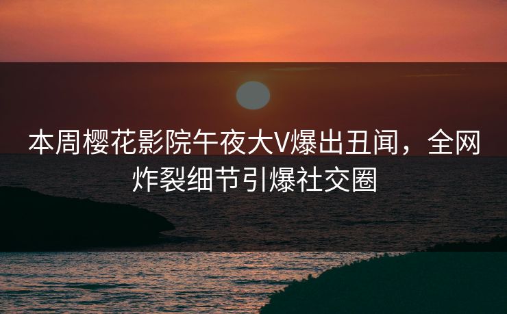 本周樱花影院午夜大V爆出丑闻，全网炸裂细节引爆社交圈
