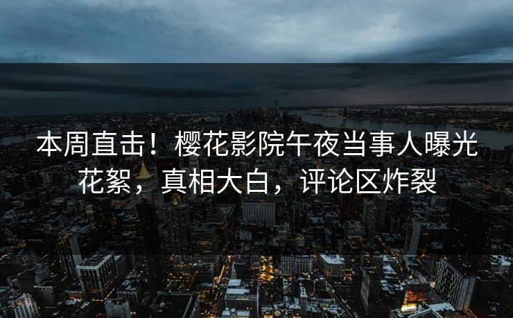 本周直击！樱花影院午夜当事人曝光花絮，真相大白，评论区炸裂