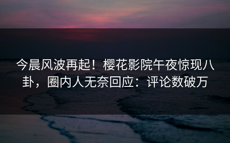 今晨风波再起！樱花影院午夜惊现八卦，圈内人无奈回应：评论数破万