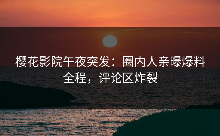 樱花影院午夜突发：圈内人亲曝爆料全程，评论区炸裂