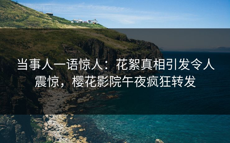 当事人一语惊人：花絮真相引发令人震惊，樱花影院午夜疯狂转发