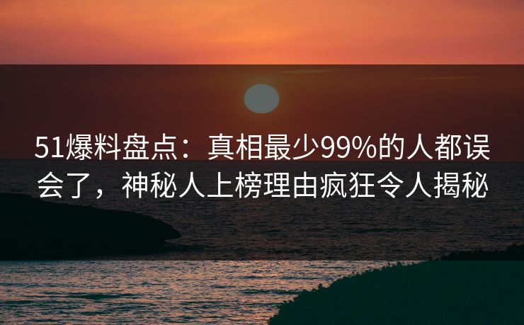 51爆料盘点：真相最少99%的人都误会了，神秘人上榜理由疯狂令人揭秘