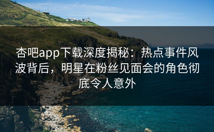杏吧app下载深度揭秘：热点事件风波背后，明星在粉丝见面会的角色彻底令人意外
