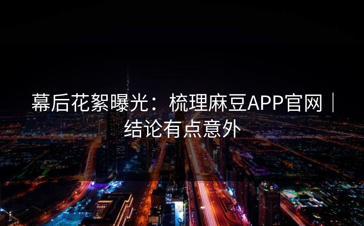 幕后花絮曝光：梳理麻豆APP官网｜结论有点意外