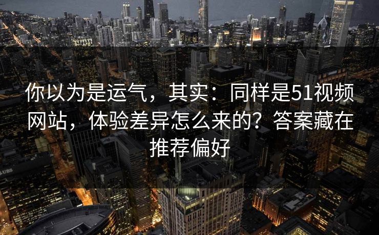 你以为是运气，其实：同样是51视频网站，体验差异怎么来的？答案藏在推荐偏好
