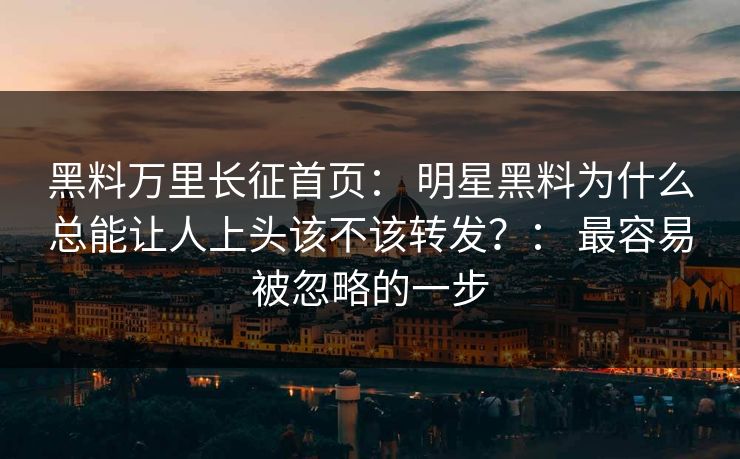 黑料万里长征首页： 明星黑料为什么总能让人上头该不该转发？： 最容易被忽略的一步