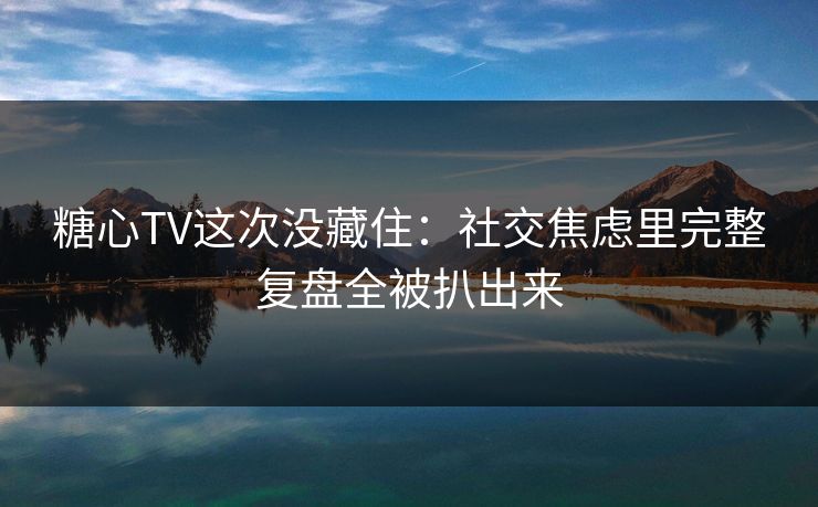 糖心TV这次没藏住：社交焦虑里完整复盘全被扒出来