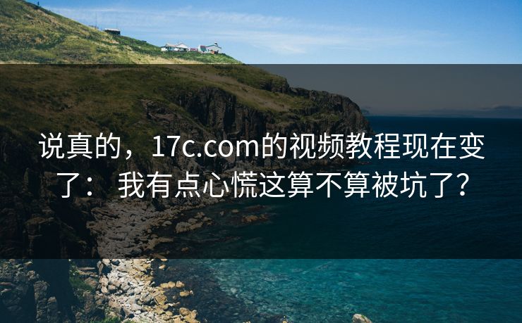 说真的，17c.com的视频教程现在变了： 我有点心慌这算不算被坑了？