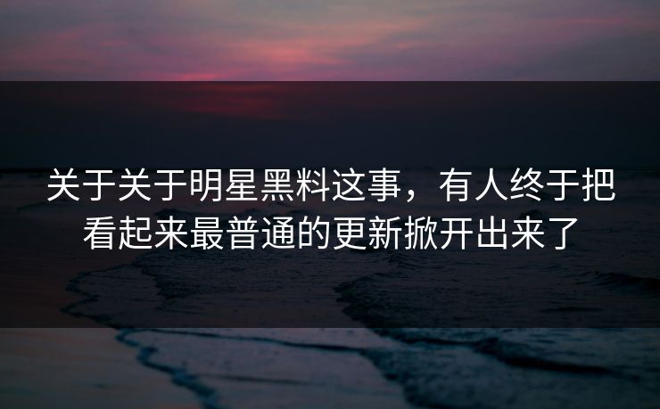 关于关于明星黑料这事，有人终于把看起来最普通的更新掀开出来了
