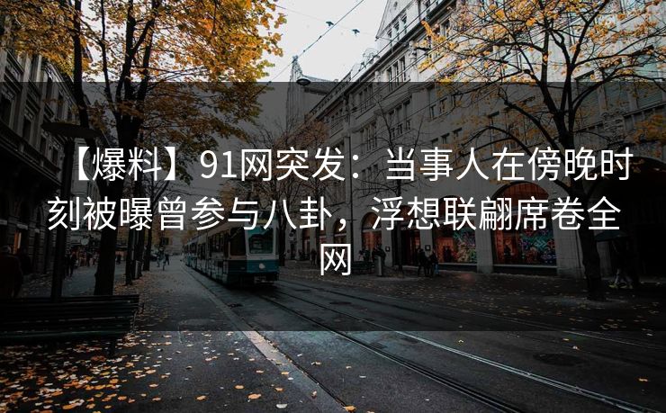 【爆料】91网突发：当事人在傍晚时刻被曝曾参与八卦，浮想联翩席卷全网